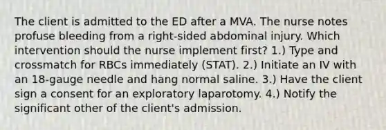 The client is admitted to the ED after a MVA. The nurse notes profuse bleeding from a right-sided abdominal injury. Which intervention should the nurse implement first? 1.) Type and crossmatch for RBCs immediately (STAT). 2.) Initiate an IV with an 18-gauge needle and hang normal saline. 3.) Have the client sign a consent for an exploratory laparotomy. 4.) Notify the significant other of the client's admission.