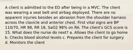 A client is admitted to the ED after being in a MVC. The client was wearing a seat belt and airbag deployed. There are no apparent injuries besides an abrasion from the shoulder harness across the clavicle and anterior chest. First vital signs are BP 110/70, HR 98, RR 18, SaO2 98% on RA. The client's GCS score is 15. What does the nurse do next? a. Allows the client to go home b. Checks blood alcohol levels c. Prepares the client for surgery d. Monitors the client