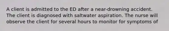 A client is admitted to the ED after a near-drowning accident. The client is diagnosed with saltwater aspiration. The nurse will observe the client for several hours to monitor for symptoms of