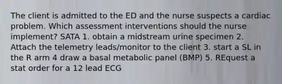 The client is admitted to the ED and the nurse suspects a cardiac problem. Which assessment interventions should the nurse implement? SATA 1. obtain a midstream urine specimen 2. Attach the telemetry leads/monitor to the client 3. start a SL in the R arm 4 draw a basal metabolic panel (BMP) 5. REquest a stat order for a 12 lead ECG