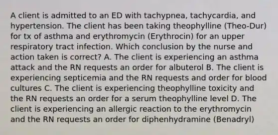 A client is admitted to an ED with tachypnea, tachycardia, and hypertension. The client has been taking theophylline (Theo-Dur) for tx of asthma and erythromycin (Erythrocin) for an upper respiratory tract infection. Which conclusion by the nurse and action taken is correct? A. The client is experiencing an asthma attack and the RN requests an order for albuterol B. The client is experiencing septicemia and the RN requests and order for blood cultures C. The client is experiencing theophylline toxicity and the RN requests an order for a serum theophylline level D. The client is experiencing an allergic reaction to the erythromycin and the RN requests an order for diphenhydramine (Benadryl)