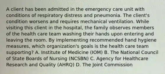 A client has been admitted in the emergency care unit with conditions of respiratory distress and pneumonia. The client's condition worsens and requires mechanical ventilation. While visiting this client in the hospital, the family observes members of the health care team washing their hands upon entering and leaving the room. By implementing recommended hand hygiene measures, which organization's goals is the health care team supporting? A. Institute of Medicine (IOM) B. The National Council of State Boards of Nursing (NCSBN) C. Agency for Healthcare Research and Quality (AHRQ) D. The Joint Commission