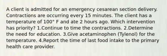 A client is admitted for an emergency cesarean section delivery. Contractions are occurring every 15 minutes. The client has a temperature of 100° F and ate 2 hours ago. Which intervention has priority? 1.Continue to time the contractions. 2.Determine the need for education. 3.Give acetaminophen (Tylenol) for the temperature. 4.Report the time of last food intake to the primary health care provider.