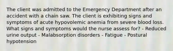 The client was admitted to the Emergency Department after an accident with a chain saw. The client is exhibiting signs and symptoms of acute hypovolemic anemia from severe blood loss. What signs and symptoms would the nurse assess for? - Reduced urine output - Malabsorption disorders - Fatigue - Postural hypotension