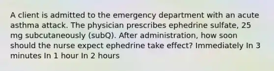 A client is admitted to the emergency department with an acute asthma attack. The physician prescribes ephedrine sulfate, 25 mg subcutaneously (subQ). After administration, how soon should the nurse expect ephedrine take effect? Immediately In 3 minutes In 1 hour In 2 hours