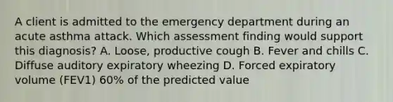 A client is admitted to the emergency department during an acute asthma attack. Which assessment finding would support this diagnosis? A. Loose, productive cough B. Fever and chills C. Diffuse auditory expiratory wheezing D. Forced expiratory volume (FEV1) 60% of the predicted value