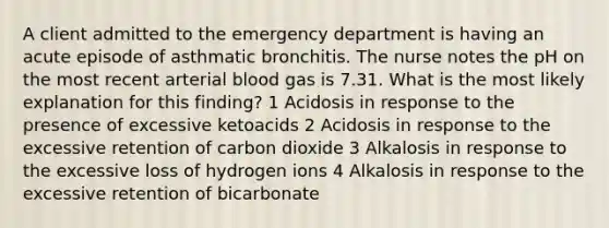 A client admitted to the emergency department is having an acute episode of asthmatic bronchitis. The nurse notes the pH on the most recent arterial blood gas is 7.31. What is the most likely explanation for this finding? 1 Acidosis in response to the presence of excessive ketoacids 2 Acidosis in response to the excessive retention of carbon dioxide 3 Alkalosis in response to the excessive loss of hydrogen ions 4 Alkalosis in response to the excessive retention of bicarbonate