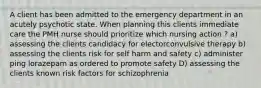 A client has been admitted to the emergency department in an acutely psychotic state. When planning this clients immediate care the PMH nurse should prioritize which nursing action ? a) assessing the clients candidacy for electorconvulsive therapy b) assessing the clients risk for self harm and safety c) administer ping lorazepam as ordered to promote safety D) assessing the clients known risk factors for schizophrenia