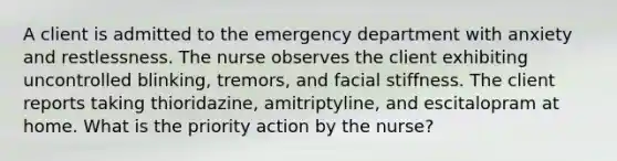 A client is admitted to the emergency department with anxiety and restlessness. The nurse observes the client exhibiting uncontrolled blinking, tremors, and facial stiffness. The client reports taking thioridazine, amitriptyline, and escitalopram at home. What is the priority action by the nurse?