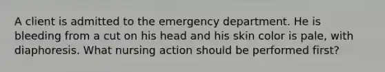 A client is admitted to the emergency department. He is bleeding from a cut on his head and his skin color is pale, with diaphoresis. What nursing action should be performed first?