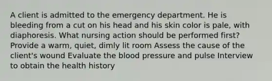 A client is admitted to the emergency department. He is bleeding from a cut on his head and his skin color is pale, with diaphoresis. What nursing action should be performed first? Provide a warm, quiet, dimly lit room Assess the cause of the client's wound Evaluate the blood pressure and pulse Interview to obtain the health history