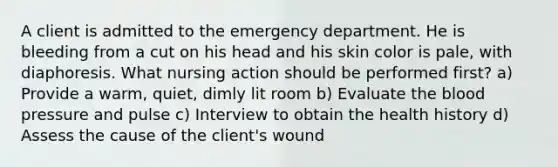 A client is admitted to the emergency department. He is bleeding from a cut on his head and his skin color is pale, with diaphoresis. What nursing action should be performed first? a) Provide a warm, quiet, dimly lit room b) Evaluate the blood pressure and pulse c) Interview to obtain the health history d) Assess the cause of the client's wound