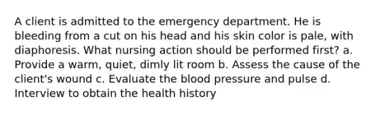 A client is admitted to the emergency department. He is bleeding from a cut on his head and his skin color is pale, with diaphoresis. What nursing action should be performed first? a. Provide a warm, quiet, dimly lit room b. Assess the cause of the client's wound c. Evaluate the blood pressure and pulse d. Interview to obtain the health history