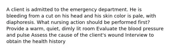 A client is admitted to the emergency department. He is bleeding from a cut on his head and his skin color is pale, with diaphoresis. What nursing action should be performed first? Provide a warm, quiet, dimly lit room Evaluate the blood pressure and pulse Assess the cause of the client's wound Interview to obtain the health history