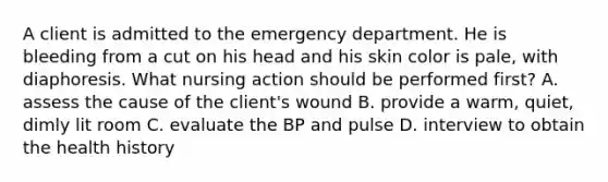 A client is admitted to the emergency department. He is bleeding from a cut on his head and his skin color is pale, with diaphoresis. What nursing action should be performed first? A. assess the cause of the client's wound B. provide a warm, quiet, dimly lit room C. evaluate the BP and pulse D. interview to obtain the health history