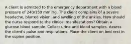 A client is admitted to the emergency department with a blood pressure of 240/150 mm Hg. The client complains of a severe headache, blurred vision, and swelling of the ankles. How should the nurse respond to the clinical manifestations? Obtain a glucose blood sample. Collect urine and blood samples. Assess the client's pulse and respirations. Place the client on bed rest in the supine position.