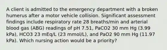 A client is admitted to the emergency department with a broken humerus after a motor vehicle collision. Significant assessment findings include respiratory rate 28 breaths/min and arterial blood gas (ABG) readings of pH 7.51, PaCO2 30 mm Hg (3.99 kPa), HCO3 23 mEq/L (23 mmol/L), and PaO2 90 mm Hg (11.97 kPa). Which nursing action would be a priority?