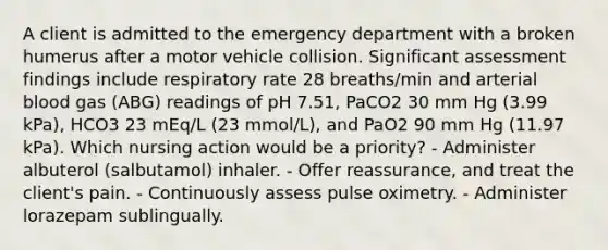 A client is admitted to the emergency department with a broken humerus after a motor vehicle collision. Significant assessment findings include respiratory rate 28 breaths/min and arterial blood gas (ABG) readings of pH 7.51, PaCO2 30 mm Hg (3.99 kPa), HCO3 23 mEq/L (23 mmol/L), and PaO2 90 mm Hg (11.97 kPa). Which nursing action would be a priority? - Administer albuterol (salbutamol) inhaler. - Offer reassurance, and treat the client's pain. - Continuously assess pulse oximetry. - Administer lorazepam sublingually.