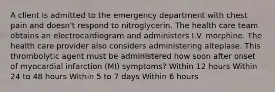 A client is admitted to the emergency department with chest pain and doesn't respond to nitroglycerin. The health care team obtains an electrocardiogram and administers I.V. morphine. The health care provider also considers administering alteplase. This thrombolytic agent must be administered how soon after onset of myocardial infarction (MI) symptoms? Within 12 hours Within 24 to 48 hours Within 5 to 7 days Within 6 hours