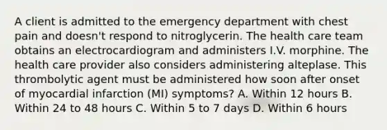 A client is admitted to the emergency department with chest pain and doesn't respond to nitroglycerin. The health care team obtains an electrocardiogram and administers I.V. morphine. The health care provider also considers administering alteplase. This thrombolytic agent must be administered how soon after onset of myocardial infarction (MI) symptoms? A. Within 12 hours B. Within 24 to 48 hours C. Within 5 to 7 days D. Within 6 hours