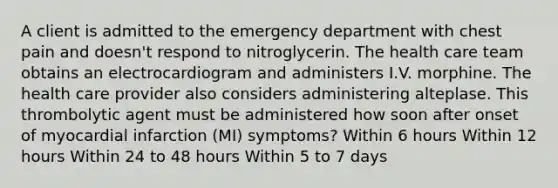 A client is admitted to the emergency department with chest pain and doesn't respond to nitroglycerin. The health care team obtains an electrocardiogram and administers I.V. morphine. The health care provider also considers administering alteplase. This thrombolytic agent must be administered how soon after onset of myocardial infarction (MI) symptoms? Within 6 hours Within 12 hours Within 24 to 48 hours Within 5 to 7 days