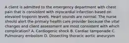 A client is admitted to the emergency department with chest pain that is consistent with myocardial infarction based on elevated troponin levels. Heart sounds are normal. The nurse should alert the primary health care provider because the vital changes and client assessment are most consistent with which complication? A. Cardiogenic shock B. Cardiac tamponade C. Pulmonary embolism D. Dissecting thoracic aortic aneurysm