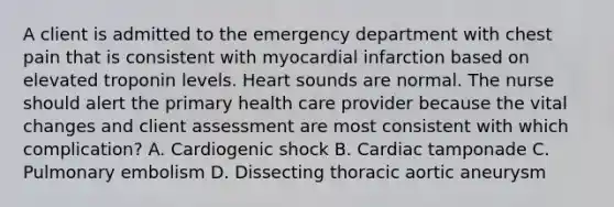 A client is admitted to the emergency department with chest pain that is consistent with myocardial infarction based on elevated troponin levels. Heart sounds are normal. The nurse should alert the primary health care provider because the vital changes and client assessment are most consistent with which complication? A. Cardiogenic shock B. Cardiac tamponade C. Pulmonary embolism D. Dissecting thoracic aortic aneurysm