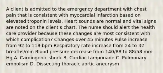 A client is admitted to the emergency department with chest pain that is consistent with myocardial infarction based on elevated troponin levels. Heart sounds are normal and vital signs are noted on the client's chart. The nurse should alert the health care provider because these changes are most consistent with which complication? Changes over 45 minutes Pulse increase from 92 to 118 bpm Respiratory rate increase from 24 to 32 breaths/min Blood pressure decrease from 140/88 to 88/58 mm Hg A. Cardiogenic shock B. Cardiac tamponade C. Pulmonary embolism D. Dissecting thoracic aortic aneurysm