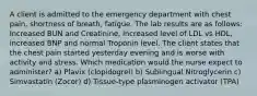 A client is admitted to the emergency department with chest pain, shortness of breath, fatigue. The lab results are as follows: Increased BUN and Creatinine, increased level of LDL vs HDL, increased BNP and normal Troponin level. The client states that the chest pain started yesterday evening and is worse with activity and stress. Which medication would the nurse expect to administer? a) Plavix (clopidogrel) b) Sublingual Nitroglycerin c) Simvastatin (Zocor) d) Tissue-type plasminogen activator (TPA)