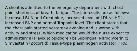 A client is admitted to the emergency department with chest pain, shortness of breath, fatigue. The lab results are as follows: Increased BUN and Creatinine, increased level of LDL vs HDL, increased BNP and normal Troponin level. The client states that the chest pain started yesterday evening and is worse with activity and stress. Which medication would the nurse expect to administer? a) Plavix (clopidogrel) b) Sublingual Nitroglycerin c) Simvastatin (Zocor) d) Tissue-type plasminogen activator (TPA)