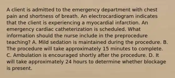 A client is admitted to the emergency department with chest pain and shortness of breath. An electrocardiogram indicates that the client is experiencing a myocardial infarction. An emergency cardiac catheterization is scheduled. What information should the nurse include in the preprocedure teaching? A. Mild sedation is maintained during the procedure. B. The procedure will take approximately 15 minutes to complete. C. Ambulation is encouraged shortly after the procedure. D. It will take approximately 24 hours to determine whether blockage is present.