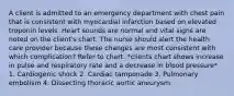 A client is admitted to an emergency department with chest pain that is consistent with myocardial infarction based on elevated troponin levels. Heart sounds are normal and vital signs are noted on the client's chart. The nurse should alert the health care provider because these changes are most consistent with which complication? Refer to chart. *clients chart shows increase in pulse and respiratory rate and a decrease in blood pressure* 1. Cardiogenic shock 2. Cardiac tamponade 3. Pulmonary embolism 4. Dissecting thoracic aortic aneurysm