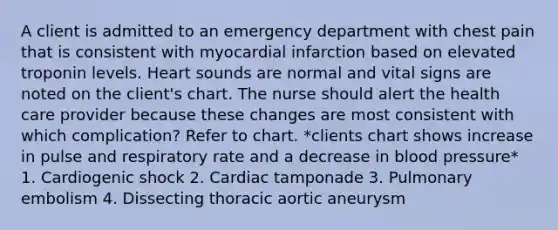 A client is admitted to an emergency department with chest pain that is consistent with myocardial infarction based on elevated troponin levels. Heart sounds are normal and vital signs are noted on the client's chart. The nurse should alert the health care provider because these changes are most consistent with which complication? Refer to chart. *clients chart shows increase in pulse and respiratory rate and a decrease in blood pressure* 1. Cardiogenic shock 2. Cardiac tamponade 3. Pulmonary embolism 4. Dissecting thoracic aortic aneurysm