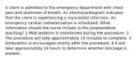 A client is admitted to the emergency department with chest pain and shortness of breath. An electrocardiogram indicates that the client is experiencing a myocardial infarction. An emergency cardiac catheterization is scheduled. What information should the nurse include in the preprocedure teaching? 1 Mild sedation is maintained during the procedure. 2 The procedure will take approximately 15 minutes to complete. 3 Ambulation is encouraged shortly after the procedure. 4 It will take approximately 24 hours to determine whether blockage is present.