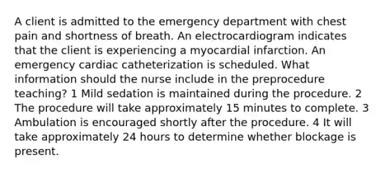 A client is admitted to the emergency department with chest pain and shortness of breath. An electrocardiogram indicates that the client is experiencing a myocardial infarction. An emergency cardiac catheterization is scheduled. What information should the nurse include in the preprocedure teaching? 1 Mild sedation is maintained during the procedure. 2 The procedure will take approximately 15 minutes to complete. 3 Ambulation is encouraged shortly after the procedure. 4 It will take approximately 24 hours to determine whether blockage is present.