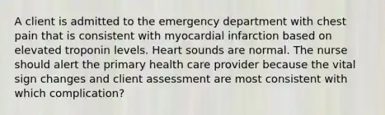 A client is admitted to the emergency department with chest pain that is consistent with myocardial infarction based on elevated troponin levels. Heart sounds are normal. The nurse should alert the primary health care provider because the vital sign changes and client assessment are most consistent with which complication?