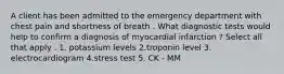 A client has been admitted to the emergency department with chest pain and shortness of breath . What diagnostic tests would help to confirm a diagnosis of myocardial infarction ? Select all that apply . 1. potassium levels 2.troponin level 3. electrocardiogram 4.stress test 5. CK - MM