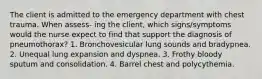 The client is admitted to the emergency department with chest trauma. When assess- ing the client, which signs/symptoms would the nurse expect to find that support the diagnosis of pneumothorax? 1. Bronchovesicular lung sounds and bradypnea. 2. Unequal lung expansion and dyspnea. 3. Frothy bloody sputum and consolidation. 4. Barrel chest and polycythemia.