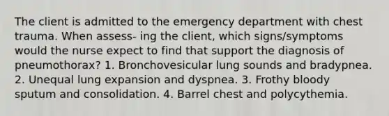 The client is admitted to the emergency department with chest trauma. When assess- ing the client, which signs/symptoms would the nurse expect to find that support the diagnosis of pneumothorax? 1. Bronchovesicular lung sounds and bradypnea. 2. Unequal lung expansion and dyspnea. 3. Frothy bloody sputum and consolidation. 4. Barrel chest and polycythemia.