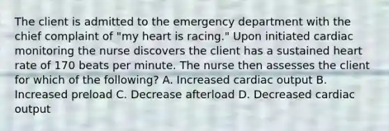 The client is admitted to the emergency department with the chief complaint of "my heart is racing." Upon initiated cardiac monitoring the nurse discovers the client has a sustained heart rate of 170 beats per minute. The nurse then assesses the client for which of the following? A. Increased cardiac output B. Increased preload C. Decrease afterload D. Decreased cardiac output