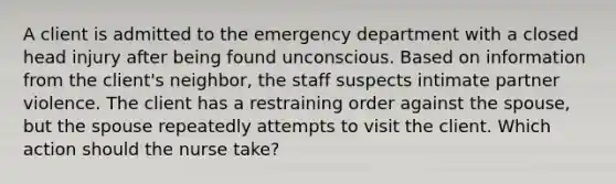 A client is admitted to the emergency department with a closed head injury after being found unconscious. Based on information from the client's neighbor, the staff suspects intimate partner violence. The client has a restraining order against the spouse, but the spouse repeatedly attempts to visit the client. Which action should the nurse take?