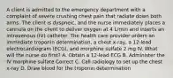 A client is admitted to the emergency department with a complaint of severe crushing chest pain that radiate down both arms. The client is dyspneic, and the nurse immediately places a cannula on the client to deliver oxygen at 4 L/min and inserts an intravenous (IV) catheter. The health care provider orders an immediate troponin determination, a chest x-ray, a 12-lead electrocardiogram (ECG), and morphine sulfate 2 mg IV. What will the nurse do first? A. Obtain a 12-lead ECG B. Administer the IV morphine sulfate Correct C. Call radiology to set up the chest x-ray D. Draw blood for the troponin determination