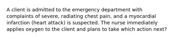 A client is admitted to the emergency department with complaints of severe, radiating chest pain, and a myocardial infarction (heart attack) is suspected. The nurse immediately applies oxygen to the client and plans to take which action next?