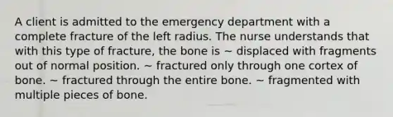 A client is admitted to the emergency department with a complete fracture of the left radius. The nurse understands that with this type of fracture, the bone is ~ displaced with fragments out of normal position. ~ fractured only through one cortex of bone. ~ fractured through the entire bone. ~ fragmented with multiple pieces of bone.