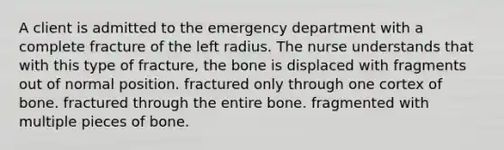 A client is admitted to the emergency department with a complete fracture of the left radius. The nurse understands that with this type of fracture, the bone is displaced with fragments out of normal position. fractured only through one cortex of bone. fractured through the entire bone. fragmented with multiple pieces of bone.