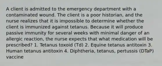 A client is admitted to the emergency department with a contaminated wound. The client is a poor historian, and the nurse realizes that it is impossible to determine whether the client is immunized against tetanus. Because it will produce passive immunity for several weeks with minimal danger of an allergic reaction, the nurse expects that what medication will be prescribed? 1. Tetanus toxoid (Td) 2. Equine tetanus antitoxin 3. Human tetanus antitoxin 4. Diphtheria, tetanus, pertussis (DTaP) vaccine