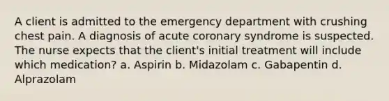 A client is admitted to the emergency department with crushing chest pain. A diagnosis of acute coronary syndrome is suspected. The nurse expects that the client's initial treatment will include which medication? a. Aspirin b. Midazolam c. Gabapentin d. Alprazolam