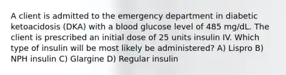 A client is admitted to the emergency department in diabetic ketoacidosis (DKA) with a blood glucose level of 485 mg/dL. The client is prescribed an initial dose of 25 units insulin IV. Which type of insulin will be most likely be administered? A) Lispro B) NPH insulin C) Glargine D) Regular insulin