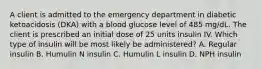 A client is admitted to the emergency department in diabetic ketoacidosis (DKA) with a blood glucose level of 485 mg/dL. The client is prescribed an initial dose of 25 units insulin IV. Which type of insulin will be most likely be administered? A. Regular insulin B. Humulin N insulin C. Humulin L insulin D. NPH insulin