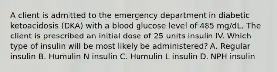 A client is admitted to the emergency department in diabetic ketoacidosis (DKA) with a blood glucose level of 485 mg/dL. The client is prescribed an initial dose of 25 units insulin IV. Which type of insulin will be most likely be administered? A. Regular insulin B. Humulin N insulin C. Humulin L insulin D. NPH insulin